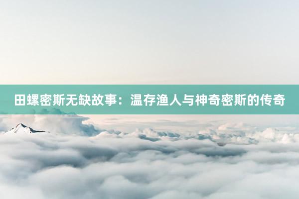 田螺密斯无缺故事:温存渔人与神奇密斯的传奇